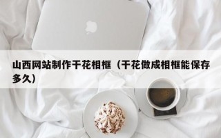昆山山西网站制作干花相框（干花做成相框能保存多久）